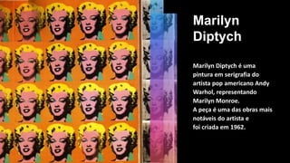 Marilyn
Diptych
Marilyn Diptych é uma
pintura em serigrafia do
artista pop americano Andy
Warhol, representando
Marilyn Monroe.
A peça é uma das obras mais
notáveis do artista e
foi criada em 1962.
 