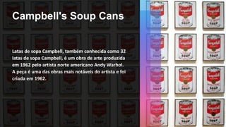 Campbell's Soup Cans
Latas de sopa Campbell, também conhecida como 32
latas de sopa Campbell, é um obra de arte produzida
em 1962 pelo artista norte americano Andy Warhol.
A peça é uma das obras mais notáveis do artista e foi
criada em 1962.
 