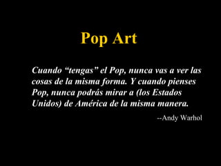 Pop Art Cuando “tengas” el Pop, nunca vas a ver las cosas de la misma forma. Y cuando pienses Pop, nunca podrás mirar a (los Estados Unidos) de América de la misma manera.  -- Andy Warhol 