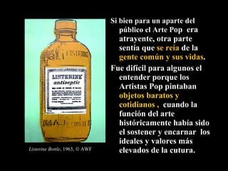 Si bien para un aparte del público el Arte P op  era atrayente, otra parte sentía que  se reía  de la  gente común y sus vidas .  Fue difícil para algunos el entender porque los Artistas Pop pintaban  objetos baratos y cotidianos ,  cuando la función del arte históricamente había sido el sostener y encarnar  los ideales y valores más elevados de la cutura.  Listerine Bottle , 1963,    AWF 