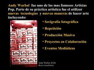 Andy Warhol   fue uno de los mas famosos Artistas Pop. Parte de su práctica artística fue el utilizar  nuevas  tecnologías  y  nuevas maneras  de hacer arte incluyendo: Serigrafía fotográfica  Repetición Producción Masiva Proyectos en Colaboración Eventos Mediáticos Andy Warhol,  Brillo Boxes installation,  