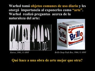 Warhol tomó  objetos comunes de uso diario  y les otorgó  importancia al exponerlos como  “arte” . Warhol  realizó preguntas  acerca de la naturaleza del arte:  Knives , 1981,    AWF Qué hace a una obra de arte mejor que otra?  Brillo Soap Pads Box , 1964,    AWF 