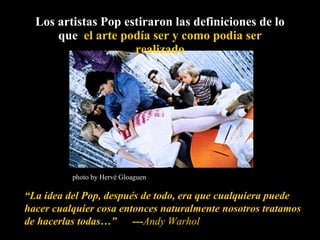 Los artistas Pop estiraron las definiciones de lo que  el arte podía ser y como podia ser realizado “ La idea del Pop, después de todo, era que cualquiera puede hacer cualquier cosa entonces naturalmente nosotros tratamos de hacerlas todas…”  --- Andy Warhol photo by Hervé Gloaguen 
