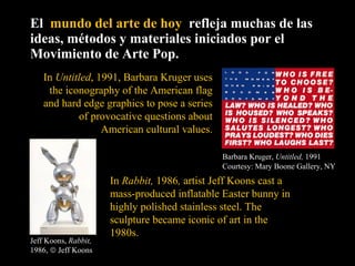 El  mundo del arte de hoy  refleja muchas de las ideas, métodos y materiales iniciados por el Movimiento de Arte Pop. Barbara Kruger,  Untitled,  1991 Courtesy: Mary Boone Gallery, NY In  Untitled , 1991, Barbara Kruger uses the iconography of the American flag and hard edge graphics to pose a series of provocative questions about American cultural values. In  Rabbit,  1986 ,  artist Jeff Koons cast a mass-produced inflatable Easter bunny in highly polished stainless steel. The sculpture became iconic of art in the 1980s.  Jeff Koons,  Rabbit,  1986,    Jeff Koons 