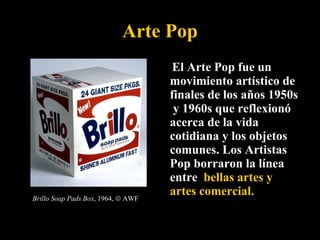 Arte Pop   El Arte Pop fue un movimiento artístico de finales de los años 1950s  y 1960s que reflexionó acerca de la vida cotidiana y los objetos comunes. Los Artistas Pop borraron la línea entre  bellas artes y artes comercial.   Brillo Soap Pads Box , 1964,    AWF 