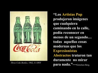 “ Los  Artistas Pop  produjeron imágenes que cualquiera caminando en la calle, podía reconocer en menos de un segundo…todas  aquellas cosas modernas que los  Expresionistas   Abstractos  trataron tan duramente  no mirar para nada.”— Gretchen Berg.  Three Coke Bottles,  1962,    AWF 
