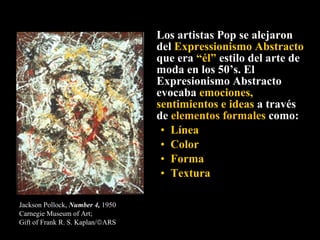 Los artistas Pop se alejaron del  Expressionismo Abstracto  que era  “él”  estilo del arte de moda en los 50’s. El Expresionismo Abstracto  evocaba  emociones, sentimientos e ideas  a través de  elementos formales  como: Línea Color Forma  Textura Jackson Pollock,  Number 4,  1950 Carnegie Museum of Art;  Gift of Frank R. S. Kaplan/  ARS   
