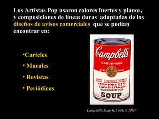 Los Artistas Pop usaron colores fuertes y planos,  y composiciones de líneas duras  adaptadas de los  diseños de avisos comerciales  que se podían encontrar en: Carteles  Murales Revistas Periódicos Campbell's Soup II,  1969,    AWF 