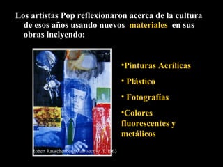 Los artistas Pop reflexionaron acerca de la cultura de esos años usando nuevos  materiales  en sus obras inclyendo: Pinturas Acrílicas Plástico Fotografías Colores fluorescentes y metálicos Robert Rauschenberg,  Retroactive I I, 1963 