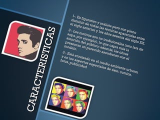 CARACTERISTICAS 1-. Es figurativo y realista pero con pleno dominio de todas las técnicas aparecidas entre el siglo anterior y los años sesenta del siglo XX. 2-. Los motivos son no tradicionales (una lata de sopa, por ejemplo), lo que capta más la atención del público; además, las obras presentan un parecido asombroso con el modelo. 3-. Está enraizado en el medio ambiente urbano, y en los aspectos especiales de éste: comics, fotos, publicidad 