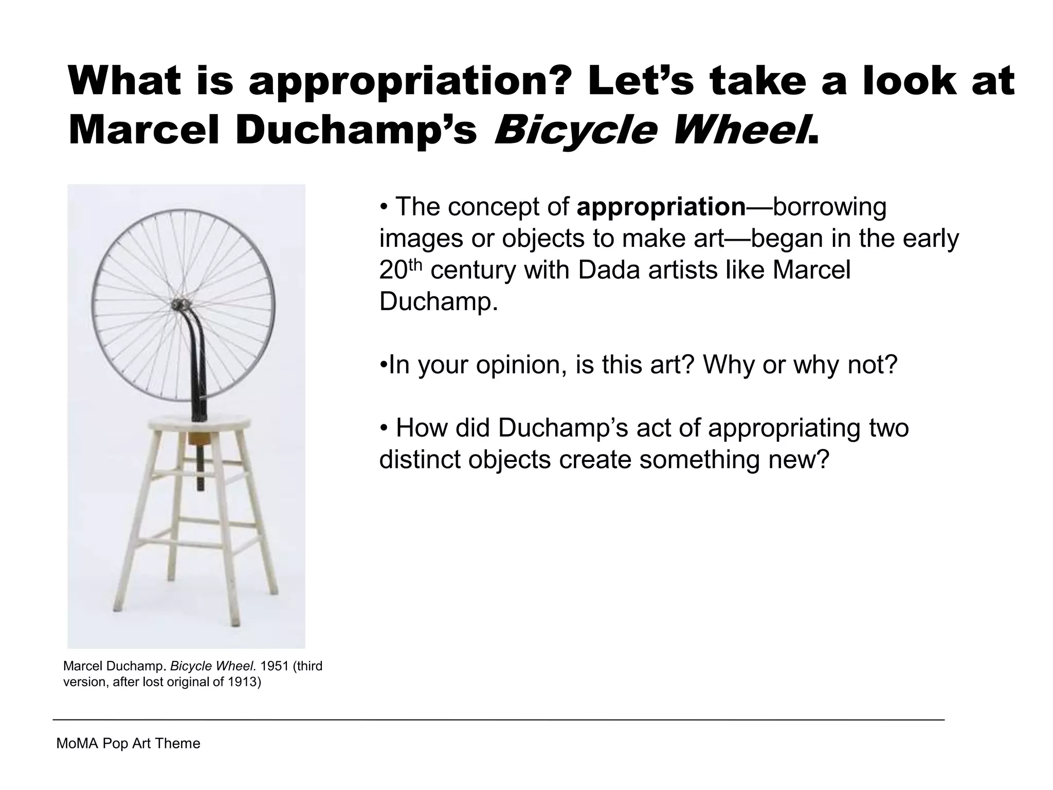 Marcel Duchamp. Bicycle Wheel. 1951 (third
version, after lost original of 1913)
• The concept of appropriation—borrowing
images or objects to make art—began in the early
20th century with Dada artists like Marcel
Duchamp.
•In your opinion, is this art? Why or why not?
• How did Duchamp’s act of appropriating two
distinct objects create something new?
MoMA Pop Art Theme
What is appropriation? Let’s take a look at
Marcel Duchamp’s Bicycle Wheel.
 
