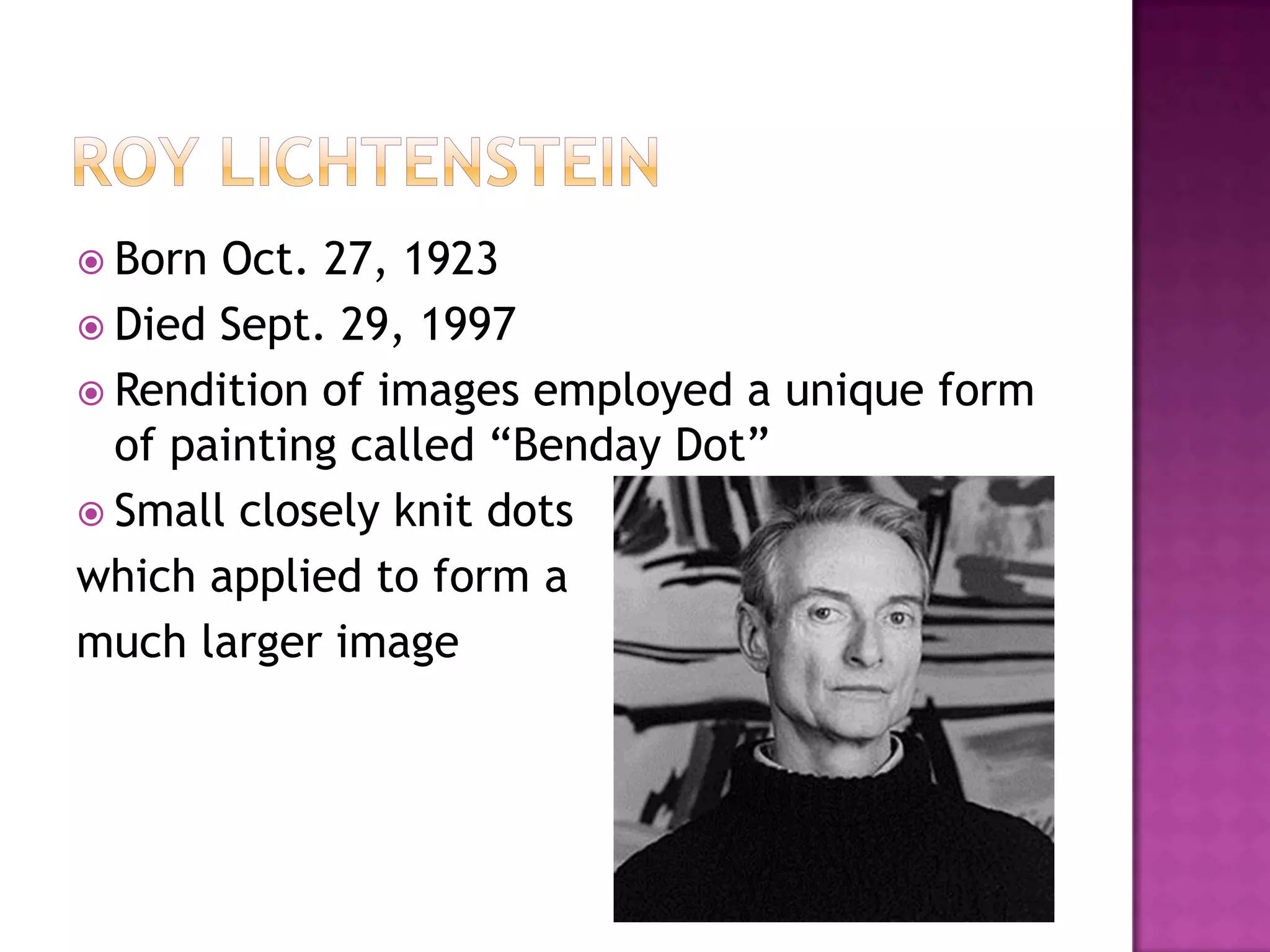  Born Oct. 27, 1923
 Died Sept. 29, 1997
 Rendition of images employed a unique form
of painting called “Benday Dot”
 Small closely knit dots
which applied to form a
much larger image
 