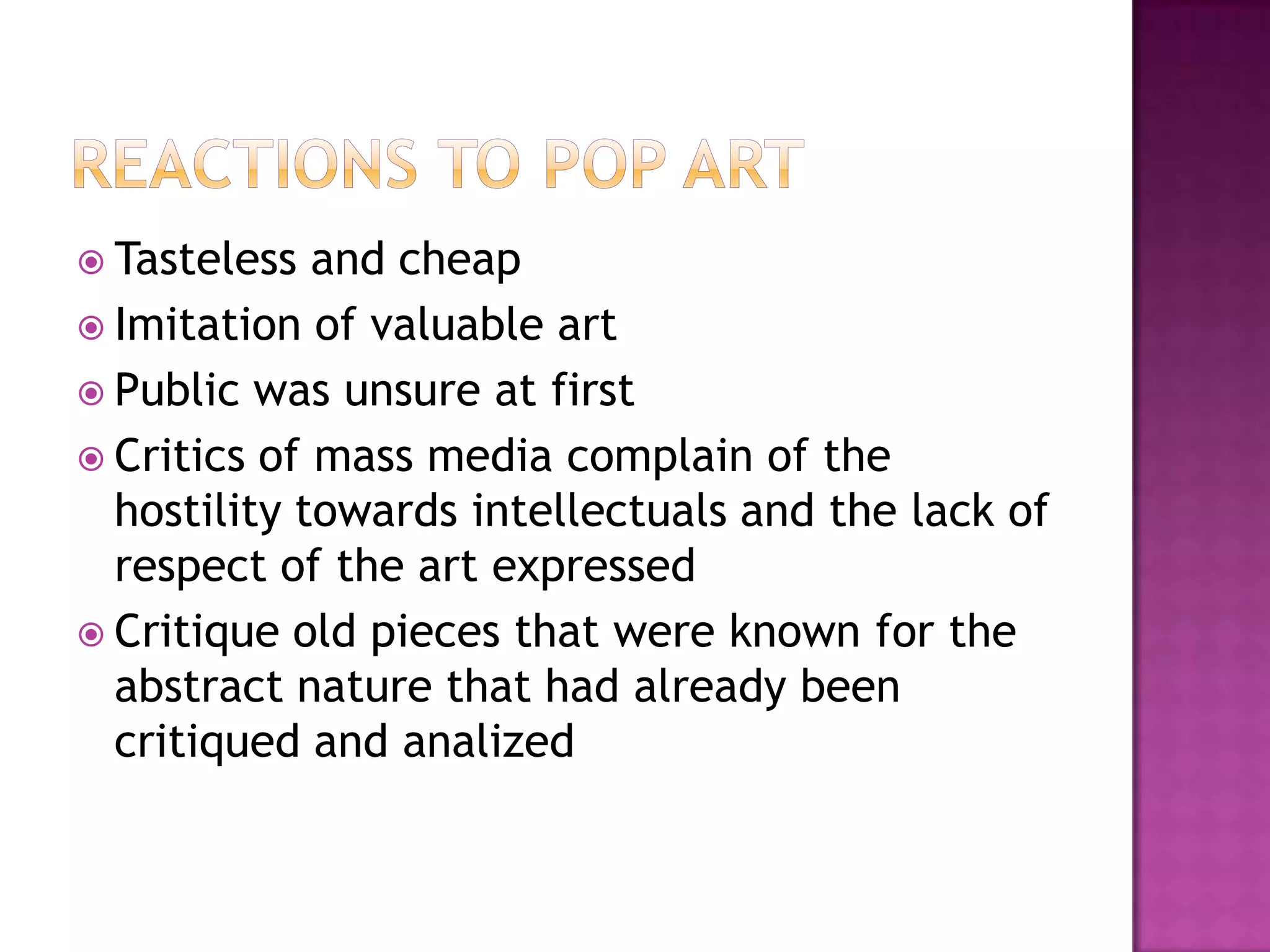  Tasteless and cheap
 Imitation of valuable art
 Public was unsure at first
 Critics of mass media complain of the
hostility towards intellectuals and the lack of
respect of the art expressed
 Critique old pieces that were known for the
abstract nature that had already been
critiqued and analized
 