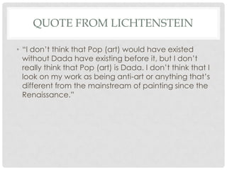 QUOTE FROM LICHTENSTEIN

• “I don’t think that Pop (art) would have existed
  without Dada have existing before it, but I don’t
  really think that Pop (art) is Dada. I don’t think that I
  look on my work as being anti-art or anything that’s
  different from the mainstream of painting since the
  Renaissance.”
 