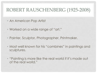 ROBERT RAUSCHENBERG (1925-2008)

• An American Pop Artist

• Worked on a wide range of “art.”

• Painter, Sculptor, Photographer, Printmaker.

• Most well known for his “combines” in paintings and
  sculptures.

• “Painting is more like the real world if it’s made out
  of the real world.”
 