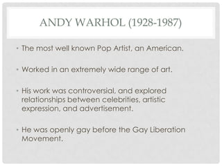 ANDY WARHOL (1928-1987)

• The most well known Pop Artist, an American.

• Worked in an extremely wide range of art.

• His work was controversial, and explored
  relationships between celebrities, artistic
  expression, and advertisement.

• He was openly gay before the Gay Liberation
  Movement.
 