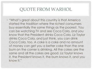QUOTE FROM WARHOL

• “What’s great about this country is that America
  started the tradition where the richest consumers
  buy essentially the same things as the poorest. You
  can be watching TV and see Coca Cola, and you
  know that the President drinks Coca Cola, Liz Taylor
  drinks Coca Cola, and just think, you can drink
  Coca Cola, too. A coke is a coke and no amount
  of money can get you a better coke than the one
  bum on the corner is drinking. All the cokes are the
  same and all the cokes are good. Liz Taylor knows
  it, the President knows it, the bum knows it, and you
  know it.”
 