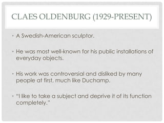 CLAES OLDENBURG (1929-PRESENT)

• A Swedish-American sculptor.

• He was most well-known for his public installations of
  everyday objects.

• His work was controversial and disliked by many
  people at first, much like Duchamp.

• “I like to take a subject and deprive it of its function
  completely.”
 