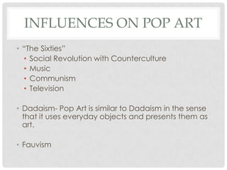 INFLUENCES ON POP ART
• “The Sixties”
  • Social Revolution with Counterculture
  • Music
  • Communism
  • Television

• Dadaism- Pop Art is similar to Dadaism in the sense
  that it uses everyday objects and presents them as
  art.

• Fauvism
 