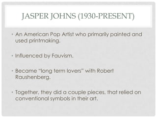 JASPER JOHNS (1930-PRESENT)

• An American Pop Artist who primarily painted and
  used printmaking.

• Influenced by Fauvism.

• Became “long term lovers” with Robert
  Raushenberg.

• Together, they did a couple pieces, that relied on
  conventional symbols in their art.
 