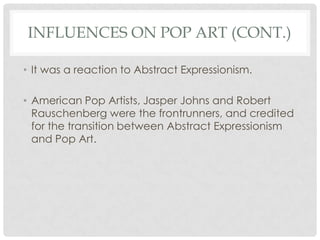 INFLUENCES ON POP ART (CONT.)

• It was a reaction to Abstract Expressionism.

• American Pop Artists, Jasper Johns and Robert
  Rauschenberg were the frontrunners, and credited
  for the transition between Abstract Expressionism
  and Pop Art.
 