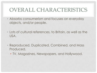 OVERALL CHARACTERISTICS
• Absorbs consumerism and focuses on everyday
  objects, and/or people.

• Lots of cultural references, to Britain, as well as the
  USA.

• Reproduced, Duplicated, Combined, and Mass
  Produced.
  • TV, Magazines, Newspapers, and Hollywood.
 