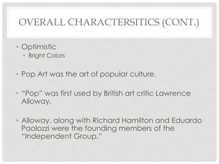 OVERALL CHARACTERSITICS (CONT.)

• Optimistic
  • Bright Colors


• Pop Art was the art of popular culture.

• “Pop” was first used by British art critic Lawrence
  Alloway.

• Alloway, along with Richard Hamilton and Eduardo
  Paolozzi were the founding members of the
  “Independent Group.”
 