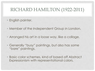 RICHARD HAMILTON (1922-2011)

• English painter.

• Member of the Independent Group in London.

• Arranged his art in a loose way, like a collage.

• Generally “busy” paintings, but also has some
  “bare” paintings.

• Basic color schemes, kind of based off Abstract
  Expressionism with representational colors.
 