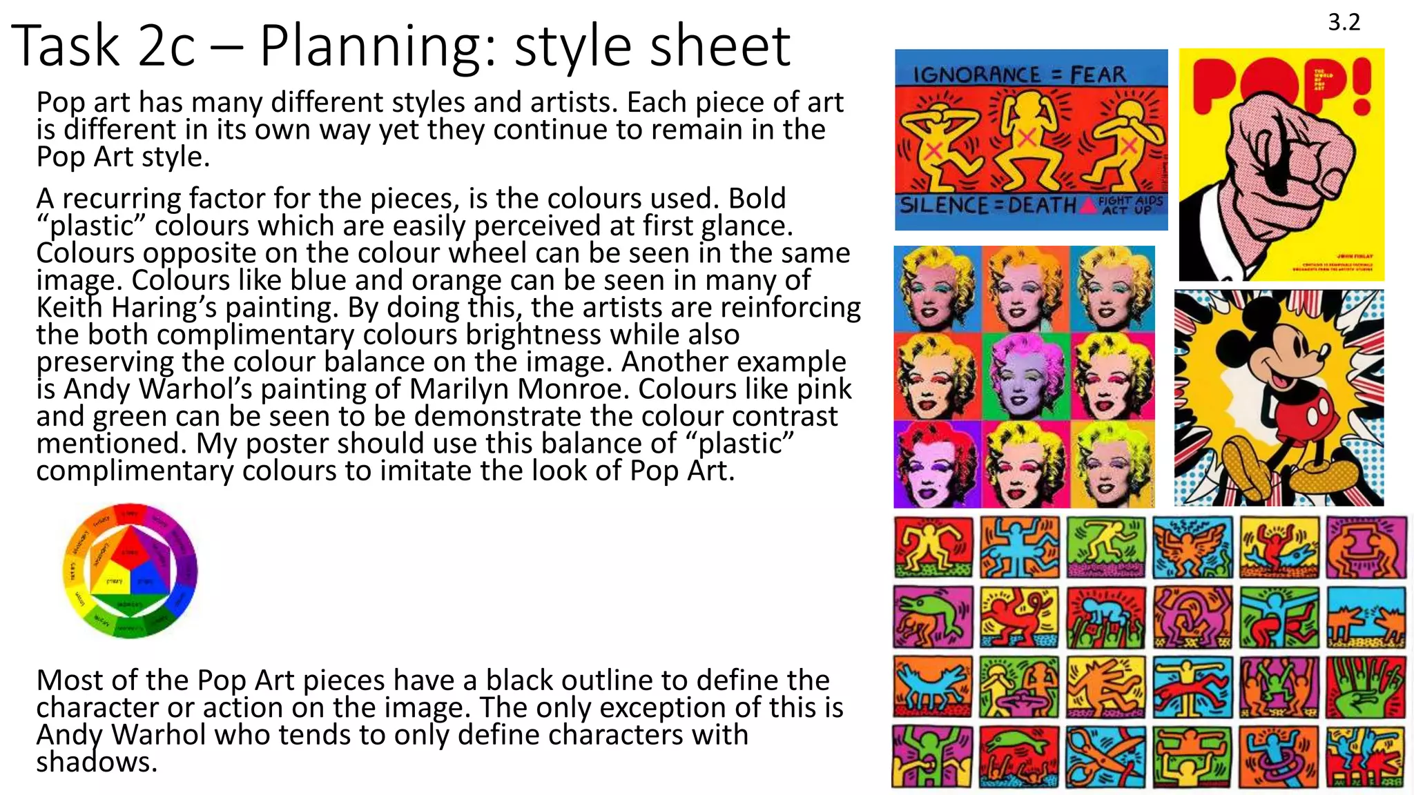 Task 2c – Planning: style sheet
Pop art has many different styles and artists. Each piece of art
is different in its own way yet they continue to remain in the
Pop Art style.
A recurring factor for the pieces, is the colours used. Bold
“plastic” colours which are easily perceived at first glance.
Colours opposite on the colour wheel can be seen in the same
image. Colours like blue and orange can be seen in many of
Keith Haring’s painting. By doing this, the artists are reinforcing
the both complimentary colours brightness while also
preserving the colour balance on the image. Another example
is Andy Warhol’s painting of Marilyn Monroe. Colours like pink
and green can be seen to be demonstrate the colour contrast
mentioned. My poster should use this balance of “plastic”
complimentary colours to imitate the look of Pop Art.
Most of the Pop Art pieces have a black outline to define the
character or action on the image. The only exception of this is
Andy Warhol who tends to only define characters with
shadows.
3.2
 