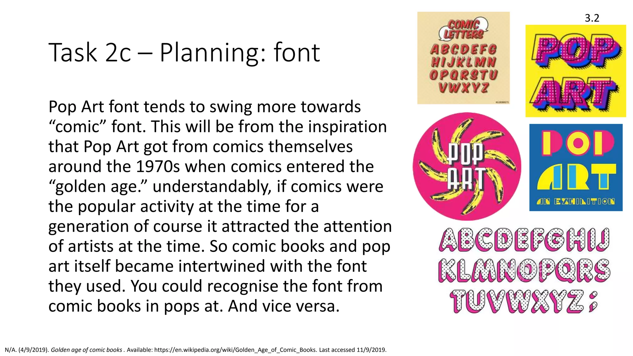 Task 2c – Planning: font
Pop Art font tends to swing more towards
“comic” font. This will be from the inspiration
that Pop Art got from comics themselves
around the 1970s when comics entered the
“golden age.” understandably, if comics were
the popular activity at the time for a
generation of course it attracted the attention
of artists at the time. So comic books and pop
art itself became intertwined with the font
they used. You could recognise the font from
comic books in pops at. And vice versa.
3.2
N/A. (4/9/2019). Golden age of comic books . Available: https://en.wikipedia.org/wiki/Golden_Age_of_Comic_Books. Last accessed 11/9/2019.
 