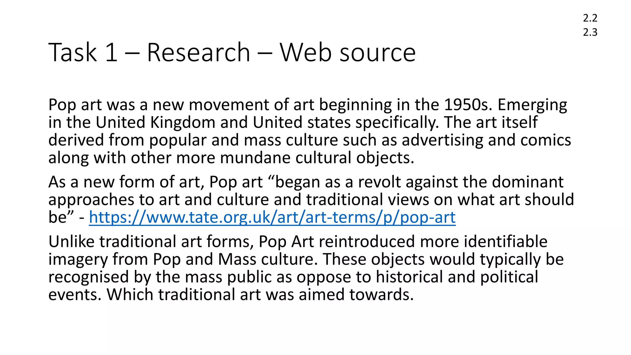 Task 1 – Research – Web source
Pop art was a new movement of art beginning in the 1950s. Emerging
in the United Kingdom and United states specifically. The art itself
derived from popular and mass culture such as advertising and comics
along with other more mundane cultural objects.
As a new form of art, Pop art “began as a revolt against the dominant
approaches to art and culture and traditional views on what art should
be” - https://www.tate.org.uk/art/art-terms/p/pop-art
Unlike traditional art forms, Pop Art reintroduced more identifiable
imagery from Pop and Mass culture. These objects would typically be
recognised by the mass public as oppose to historical and political
events. Which traditional art was aimed towards.
2.2
2.3
 