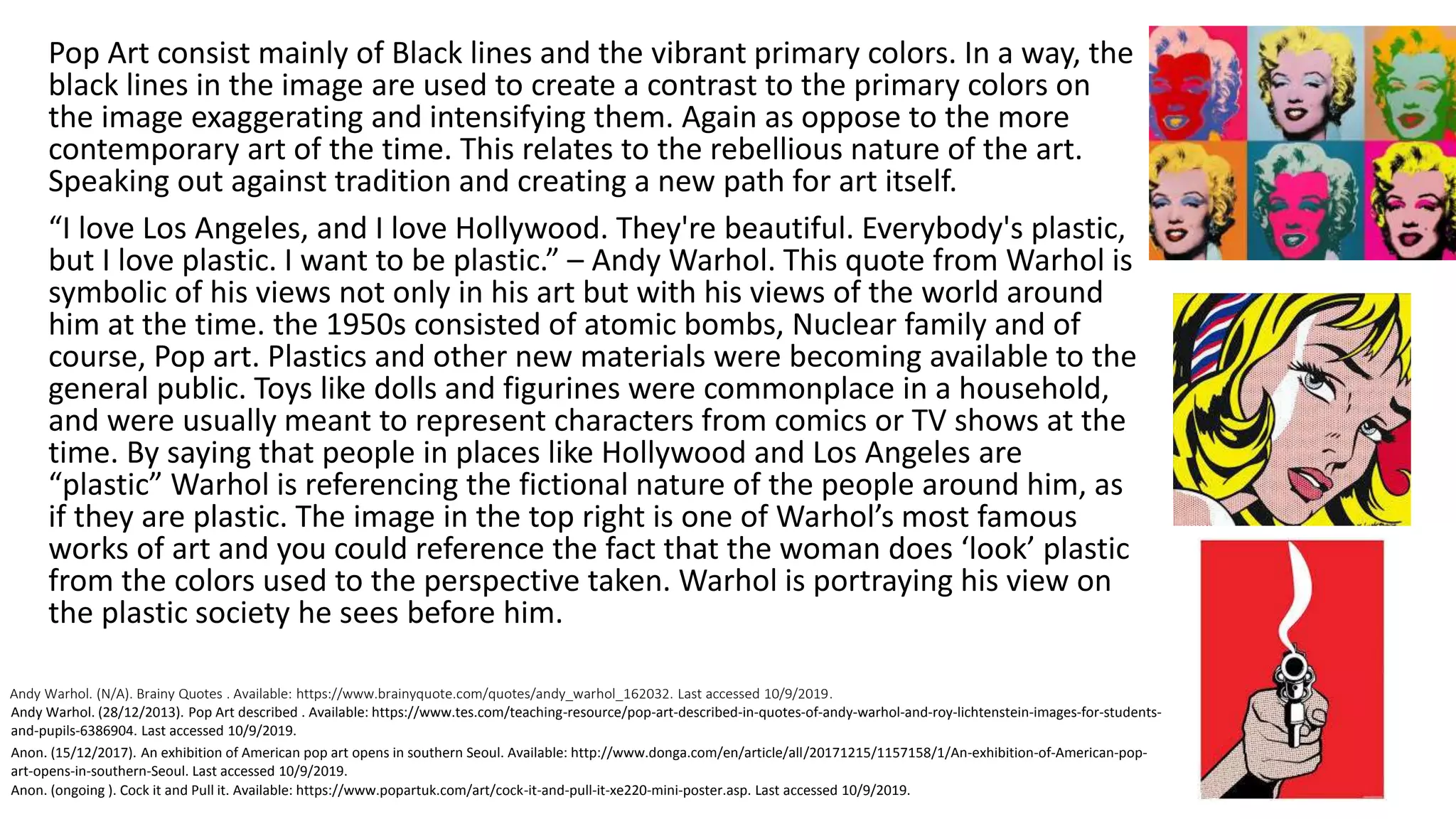 Andy Warhol. (N/A). Brainy Quotes . Available: https://www.brainyquote.com/quotes/andy_warhol_162032. Last accessed 10/9/2019.
Pop Art consist mainly of Black lines and the vibrant primary colors. In a way, the
black lines in the image are used to create a contrast to the primary colors on
the image exaggerating and intensifying them. Again as oppose to the more
contemporary art of the time. This relates to the rebellious nature of the art.
Speaking out against tradition and creating a new path for art itself.
“I love Los Angeles, and I love Hollywood. They're beautiful. Everybody's plastic,
but I love plastic. I want to be plastic.” – Andy Warhol. This quote from Warhol is
symbolic of his views not only in his art but with his views of the world around
him at the time. the 1950s consisted of atomic bombs, Nuclear family and of
course, Pop art. Plastics and other new materials were becoming available to the
general public. Toys like dolls and figurines were commonplace in a household,
and were usually meant to represent characters from comics or TV shows at the
time. By saying that people in places like Hollywood and Los Angeles are
“plastic” Warhol is referencing the fictional nature of the people around him, as
if they are plastic. The image in the top right is one of Warhol’s most famous
works of art and you could reference the fact that the woman does ‘look’ plastic
from the colors used to the perspective taken. Warhol is portraying his view on
the plastic society he sees before him.
Anon. (ongoing ). Cock it and Pull it. Available: https://www.popartuk.com/art/cock-it-and-pull-it-xe220-mini-poster.asp. Last accessed 10/9/2019.
Anon. (15/12/2017). An exhibition of American pop art opens in southern Seoul. Available: http://www.donga.com/en/article/all/20171215/1157158/1/An-exhibition-of-American-pop-
art-opens-in-southern-Seoul. Last accessed 10/9/2019.
Andy Warhol. (28/12/2013). Pop Art described . Available: https://www.tes.com/teaching-resource/pop-art-described-in-quotes-of-andy-warhol-and-roy-lichtenstein-images-for-students-
and-pupils-6386904. Last accessed 10/9/2019.
 
