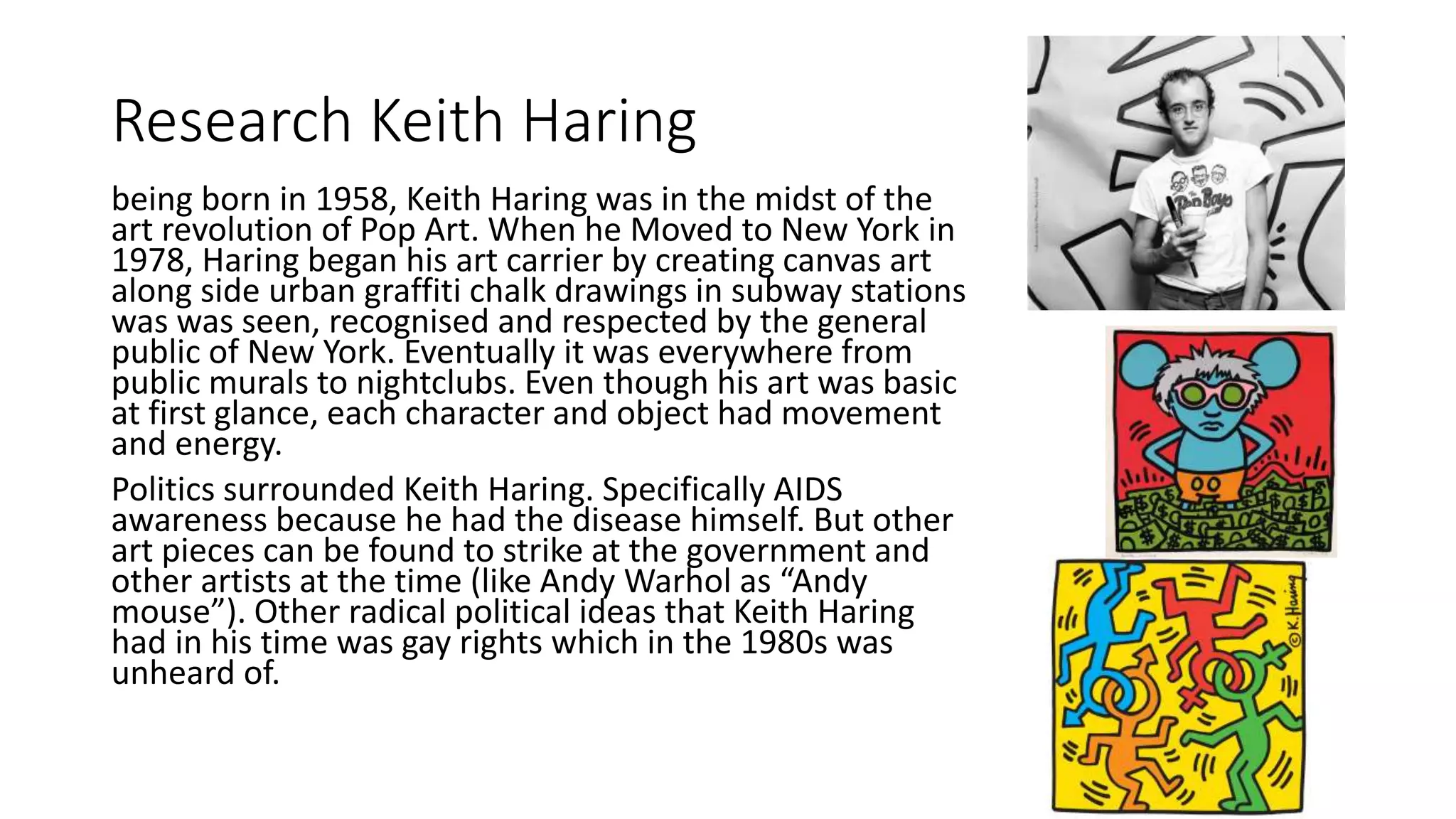 Research Keith Haring
being born in 1958, Keith Haring was in the midst of the
art revolution of Pop Art. When he Moved to New York in
1978, Haring began his art carrier by creating canvas art
along side urban graffiti chalk drawings in subway stations
was was seen, recognised and respected by the general
public of New York. Eventually it was everywhere from
public murals to nightclubs. Even though his art was basic
at first glance, each character and object had movement
and energy.
Politics surrounded Keith Haring. Specifically AIDS
awareness because he had the disease himself. But other
art pieces can be found to strike at the government and
other artists at the time (like Andy Warhol as “Andy
mouse”). Other radical political ideas that Keith Haring
had in his time was gay rights which in the 1980s was
unheard of.
 