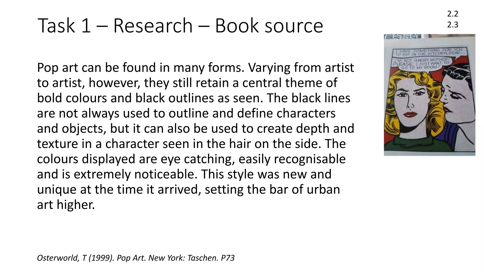 Task 1 – Research – Book source
Pop art can be found in many forms. Varying from artist
to artist, however, they still retain a central theme of
bold colours and black outlines as seen. The black lines
are not always used to outline and define characters
and objects, but it can also be used to create depth and
texture in a character seen in the hair on the side. The
colours displayed are eye catching, easily recognisable
and is extremely noticeable. This style was new and
unique at the time it arrived, setting the bar of urban
art higher.
2.2
2.3
Osterworld, T (1999). Pop Art. New York: Taschen. P73
 