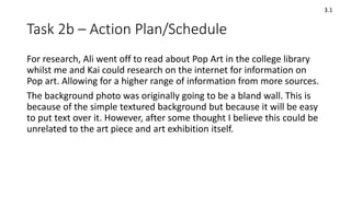 Task 2b – Action Plan/Schedule
3.1
For research, Ali went off to read about Pop Art in the college library
whilst me and Kai could research on the internet for information on
Pop art. Allowing for a higher range of information from more sources.
The background photo was originally going to be a bland wall. This is
because of the simple textured background but because it will be easy
to put text over it. However, after some thought I believe this could be
unrelated to the art piece and art exhibition itself.
 
