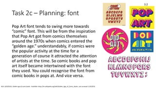 Task 2c – Planning: font
Pop Art font tends to swing more towards
“comic” font. This will be from the inspiration
that Pop Art got from comics themselves
around the 1970s when comics entered the
“golden age.” understandably, if comics were
the popular activity at the time for a
generation of course it attracted the attention
of artists at the time. So comic books and pop
art itself became intertwined with the font
they used. You could recognise the font from
comic books in pops at. And vice versa.
3.2
N/A. (4/9/2019). Golden age of comic books . Available: https://en.wikipedia.org/wiki/Golden_Age_of_Comic_Books. Last accessed 11/9/2019.
 
