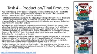 Task 4 – Production/Final Products
As a first mock up of my poster I was pretty happy with the result. All I needed to
do at this point was to add a non digital aspect to the poster. Like a photo or
another change which didn’t require a computer.
I added some characters around the edges to give the poster some more depth and
“motion.” originally I was going to just have the poster with a centre image
however I believe it wouldn’t have captivated Keith Haring’s movement and action
he puts into his characters and art.
A background photo has to be something which doesn’t distract the viewer from
what they should be looking at, which is the art and information. So, it will have to
be something which provides something extra yet it wont obstruct the viewer.
Something like the sky, architecture or nature. I chose to use the image on the left.
Taken on the 11/9/2019. As I discussed, it had to be something natural and not
distracting. So I took a photo of the sky.
Because of the blue colour, the text was obscured by the background in such a way
it was unreadable. So, i noticed that the text was easily visible behind a white
background. To imitate the white background, I faded the sky image in front of a
white backboard so the text isn’t concealed by the blue of the sky.
The last image on the right is my final product (the boarders around the side is an
artefact from Photoshop) In my opinion, the poster is finished. To add anything else
would spoil what is already there.
3.2
3.4
https://danmorlandmediastudies.blogspot.com
 