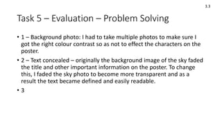 Task 5 – Evaluation – Problem Solving
• 1 – Background photo: I had to take multiple photos to make sure I
got the right colour contrast so as not to effect the characters on the
poster.
• 2 – Text concealed – originally the background image of the sky faded
the title and other important information on the poster. To change
this, I faded the sky photo to become more transparent and as a
result the text became defined and easily readable.
• 3
3.3
 