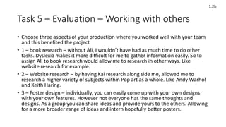 Task 5 – Evaluation – Working with others
• Choose three aspects of your production where you worked well with your team
and this benefited the project
• 1 – book research – without Ali, I wouldn’t have had as much time to do other
tasks. Dyslexia makes it more difficult for me to gather information easily. So to
assign Ali to book research would allow me to research in other ways. Like
website research for example.
• 2 – Website research – by having Kai research along side me, allowed me to
research a higher variety of subjects within Pop art as a whole. Like Andy Warhol
and Keith Haring.
• 3 – Poster design – individually, you can easily come up with your own designs
with your own features. However not everyone has the same thoughts and
designs. As a group you can share ideas and provide yours to the others. Allowing
for a more broader range of ideas and intern hopefully better posters.
1.2b
 