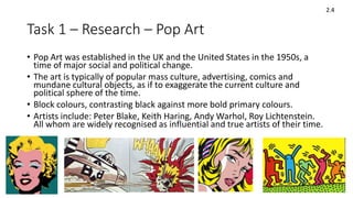 Task 1 – Research – Pop Art
• Pop Art was established in the UK and the United States in the 1950s, a
time of major social and political change.
• The art is typically of popular mass culture, advertising, comics and
mundane cultural objects, as if to exaggerate the current culture and
political sphere of the time.
• Block colours, contrasting black against more bold primary colours.
• Artists include: Peter Blake, Keith Haring, Andy Warhol, Roy Lichtenstein.
All whom are widely recognised as influential and true artists of their time.
2.4
 