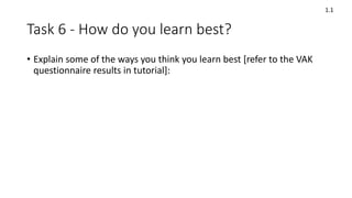 Task 6 - How do you learn best?
• Explain some of the ways you think you learn best [refer to the VAK
questionnaire results in tutorial]:
1.1
 