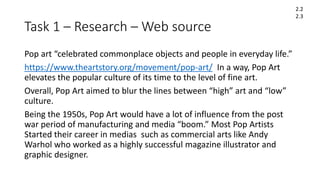 Task 1 – Research – Web source
Pop art “celebrated commonplace objects and people in everyday life.”
https://www.theartstory.org/movement/pop-art/ In a way, Pop Art
elevates the popular culture of its time to the level of fine art.
Overall, Pop Art aimed to blur the lines between “high” art and “low”
culture.
Being the 1950s, Pop Art would have a lot of influence from the post
war period of manufacturing and media “boom.” Most Pop Artists
Started their career in medias such as commercial arts like Andy
Warhol who worked as a highly successful magazine illustrator and
graphic designer.
2.2
2.3
 