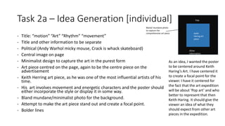 Task 2a – Idea Generation [individual]
- Title: “motion” “Art” “Rhythm” “movement”
- Title and other information to be separate
- Political (Andy Warhol micky mouse, Crack is whack skateboard)
- Central image on page
- Minimalist design to capture the art in the purest form
- Art piece centred on the page, again to be the centre piece on the
advertisement
- Keith Herring art piece, as he was one of the most influential artists of his
time.
- His art involves movement and energetic characters and the poster should
either incorporate the style or display it in some way.
- Bland mundane/minimalist photo for the background.
- Attempt to make the art piece stand out and create a focal point.
- Bolder lines
Bland/ mundane photo
to capture the
comprehensive art piece Keith
Hering art
piece
Title
Other
information
As an idea, I wanted the poster
to be centered around Keith
Haring’s Art. I have centered it
to create a focal point for the
viewer. I have it centered for
the fact that the art expedition
will be about ‘Pop art’ and who
better to represent that then
Keith Haring. It should give the
viewer an idea of what they
should expect from other art
pieces in the expedition.
 