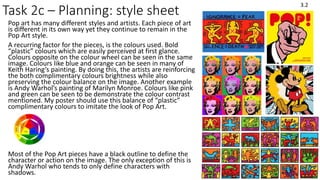 Task 2c – Planning: style sheet
Pop art has many different styles and artists. Each piece of art
is different in its own way yet they continue to remain in the
Pop Art style.
A recurring factor for the pieces, is the colours used. Bold
“plastic” colours which are easily perceived at first glance.
Colours opposite on the colour wheel can be seen in the same
image. Colours like blue and orange can be seen in many of
Keith Haring’s painting. By doing this, the artists are reinforcing
the both complimentary colours brightness while also
preserving the colour balance on the image. Another example
is Andy Warhol’s painting of Marilyn Monroe. Colours like pink
and green can be seen to be demonstrate the colour contrast
mentioned. My poster should use this balance of “plastic”
complimentary colours to imitate the look of Pop Art.
Most of the Pop Art pieces have a black outline to define the
character or action on the image. The only exception of this is
Andy Warhol who tends to only define characters with
shadows.
3.2
 