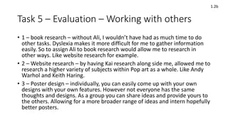 Task 5 – Evaluation – Working with others
• 1 – book research – without Ali, I wouldn’t have had as much time to do
other tasks. Dyslexia makes it more difficult for me to gather information
easily. So to assign Ali to book research would allow me to research in
other ways. Like website research for example.
• 2 – Website research – by having Kai research along side me, allowed me to
research a higher variety of subjects within Pop art as a whole. Like Andy
Warhol and Keith Haring.
• 3 – Poster design – individually, you can easily come up with your own
designs with your own features. However not everyone has the same
thoughts and designs. As a group you can share ideas and provide yours to
the others. Allowing for a more broader range of ideas and intern hopefully
better posters.
1.2b
 