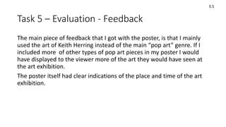Task 5 – Evaluation - Feedback
The main piece of feedback that I got with the poster, is that I mainly
used the art of Keith Herring instead of the main “pop art” genre. If I
included more of other types of pop art pieces in my poster I would
have displayed to the viewer more of the art they would have seen at
the art exhibition.
The poster itself had clear indications of the place and time of the art
exhibition.
3.5
 