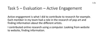 Task 5 – Evaluation – Active Engagement
Active engagement is what I did to contribute to research for example.
Each member in my team had a role in the research of pop art and
finding information about the different artists.
I contributed online research using a computer. Looking from website
to website, finding information.
1.2a
 