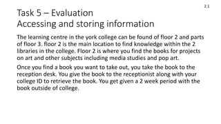 Task 5 – Evaluation
Accessing and storing information
The learning centre in the york college can be found of floor 2 and parts
of floor 3. floor 2 is the main location to find knowledge within the 2
libraries in the college. Floor 2 is where you find the books for projects
on art and other subjects including media studies and pop art.
Once you find a book you want to take out, you take the book to the
reception desk. You give the book to the receptionist along with your
college ID to retrieve the book. You get given a 2 week period with the
book outside of college.
2.1
 
