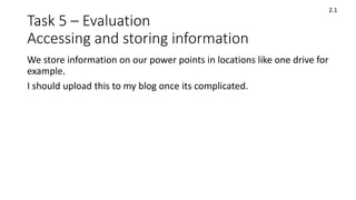 Task 5 – Evaluation
Accessing and storing information
We store information on our power points in locations like one drive for
example.
I should upload this to my blog once its complicated.
2.1
 