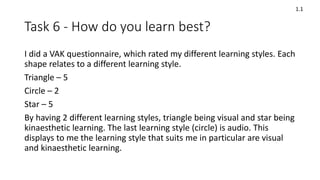 Task 6 - How do you learn best?
I did a VAK questionnaire, which rated my different learning styles. Each
shape relates to a different learning style.
Triangle – 5
Circle – 2
Star – 5
By having 2 different learning styles, triangle being visual and star being
kinaesthetic learning. The last learning style (circle) is audio. This
displays to me the learning style that suits me in particular are visual
and kinaesthetic learning.
1.1
 